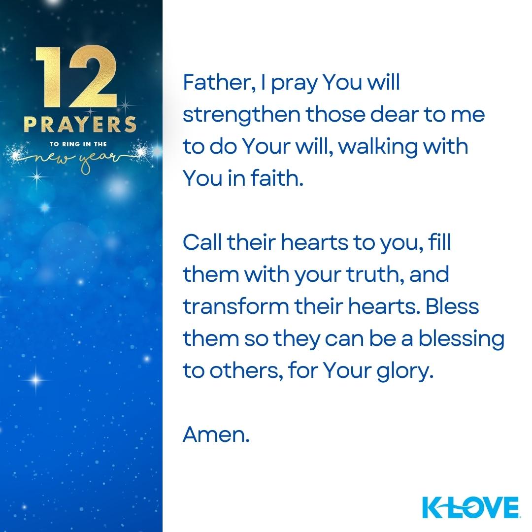 12 Prayers to Ring in the New Year Father, I pray You will strengthen those dear to me to do Your will, walking with You in faith. Call their hearts to you, fill them with your truth, and transform their hearts. Bless them so they can be a blessing to others, for Your glory. Amen.  K-LOVE
