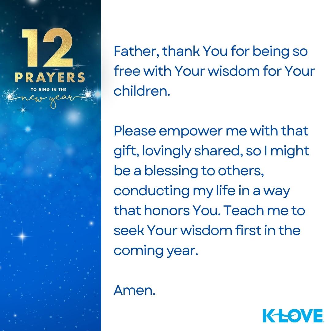 12 Prayers to Ring in the New Year Father, thank You for being so free with Your wisdom for Your children. Please empower me with that gift, lovingly shared, so I might be a blessing to others, conducting my life in a way that honors You. Teach me to seek Your wisdom first in the coming year. Amen. K-LOVE