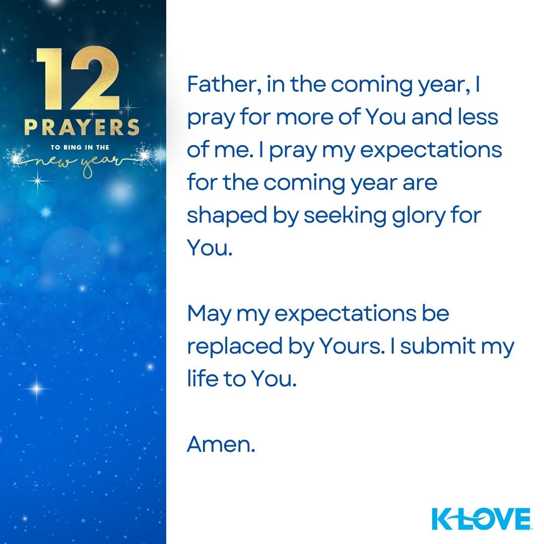 12 Prayers to Ring in the New Year Father, in the coming year, I pray for more of You and less of me. I pray my expectations for the coming year are shaped by seeking glory for You. May my expectations be replaced by Yours. I submit my life to You. Amen.  K-LOVE