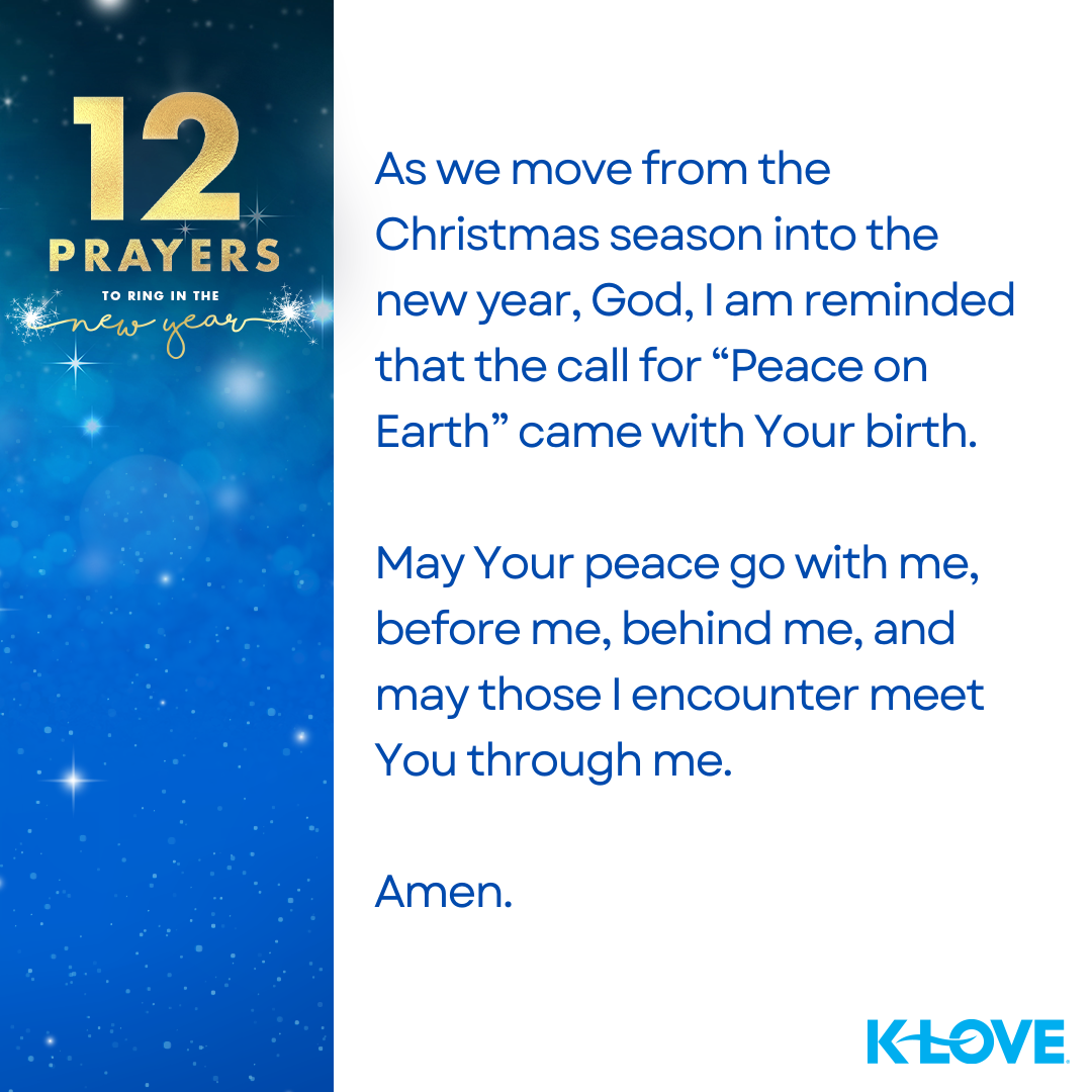 12 Prayers to Ring in the New Year As we move from the Christmas season into the new year, God, I am reminded that the call for “Peace on Earth” came with Your birth. May Your peace go with me, before me, behind me, and may those I encounter meet You through me. Amen. K-LOVE 
