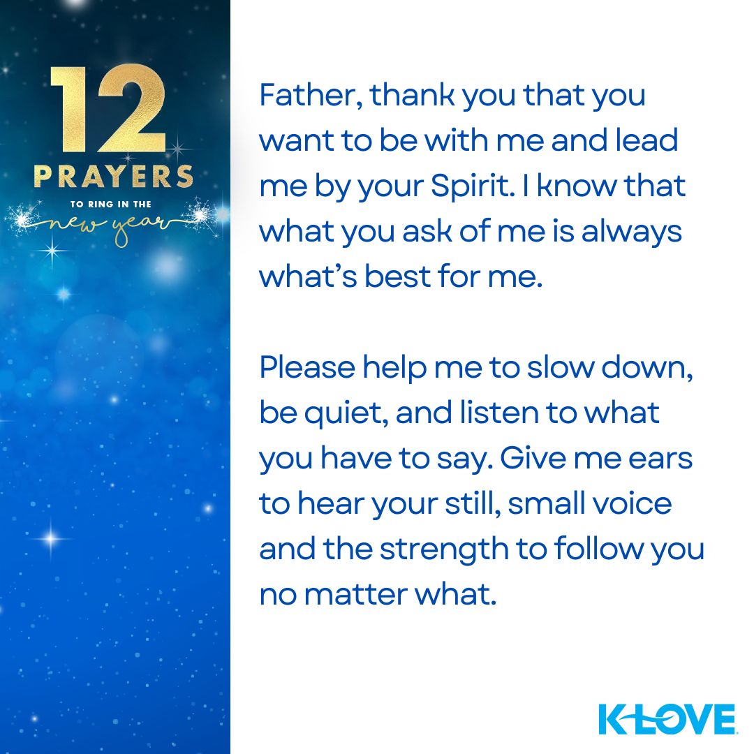 12 Prayers to Ring in the New Year Father, thank you that you want to be with me and lead me by your Spirit. I know that what you ask of me is always what’s best for me. Please help me to slow down, be quiet, and listen to what you have to say. Give me ears to hear your still, small voice and the strength to follow you no matter what. K-LOVE