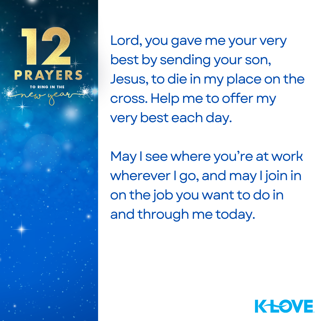 12 Prayers to Ring in the New Year Lord, you gave me your very best by sending your son, Jesus, to die in my place on the cross. Help me to offer my very best each day. May I see where you’re at work wherever I go, and may I join in on the job you want to do in and through me today. K-LOVE 