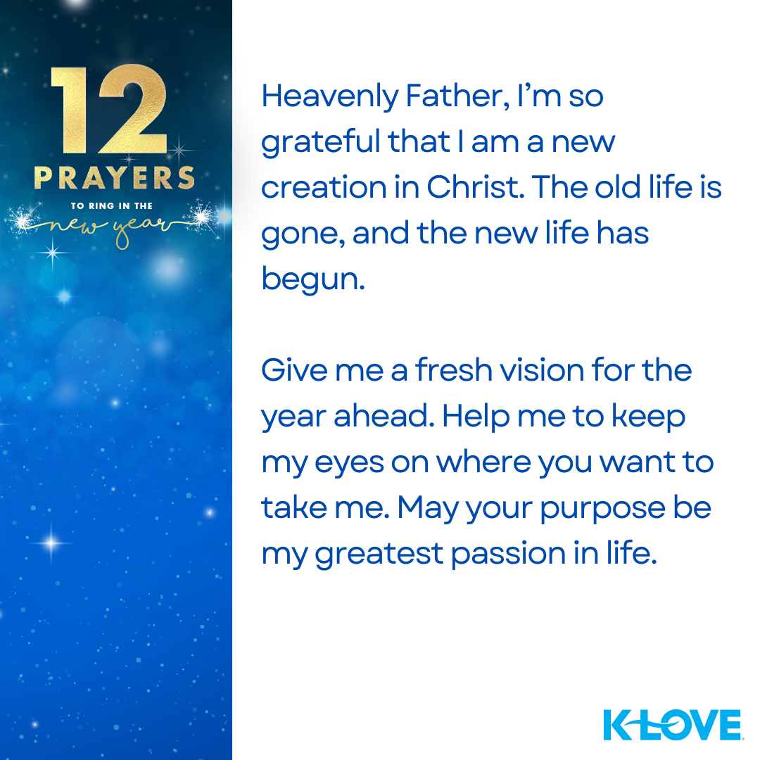 12 Prayers to Ring in the New Year Heavenly Father, I’m so grateful that I am a new creation in Christ. The old life is gone, and the new life has begun. Give me a fresh vision for the year ahead. Help me to keep my eyes on where you want to take me. May your purpose be my greatest passion in life.  K-LOVE