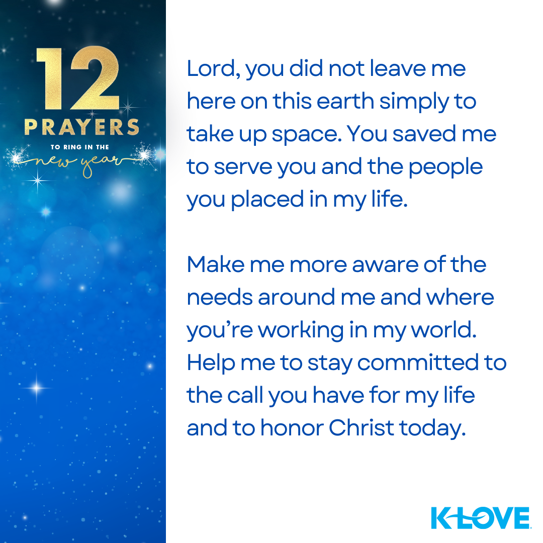 12 Prayers to Ring in the New Year Lord, you did not leave me here on this earth simply to take up space. You saved me to serve you and the people you placed in my life. Make me more aware of the needs around me and where you’re working in my world. Help me to stay committed to the call you have for my life and to honor Christ today. K-LOVE