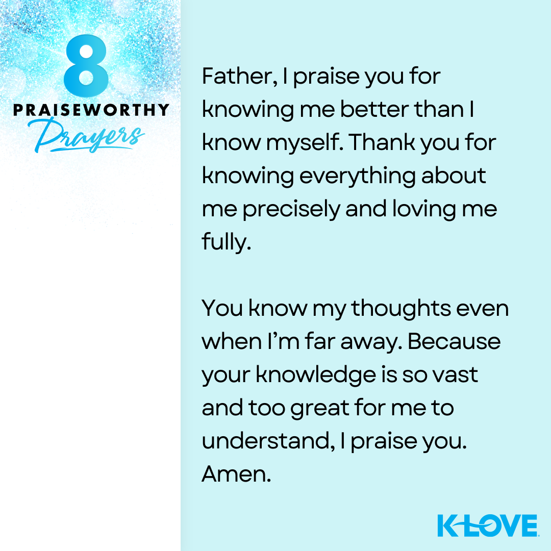 8 Praiseworthy Prayers Father, I praise you for knowing me better than I know myself. Thank you for knowing everything about me precisely and loving me fully. You know my thoughts even when I’m far away. Because your knowledge is so vast and too great for me to understand, I praise you. Amen. K-LOVE