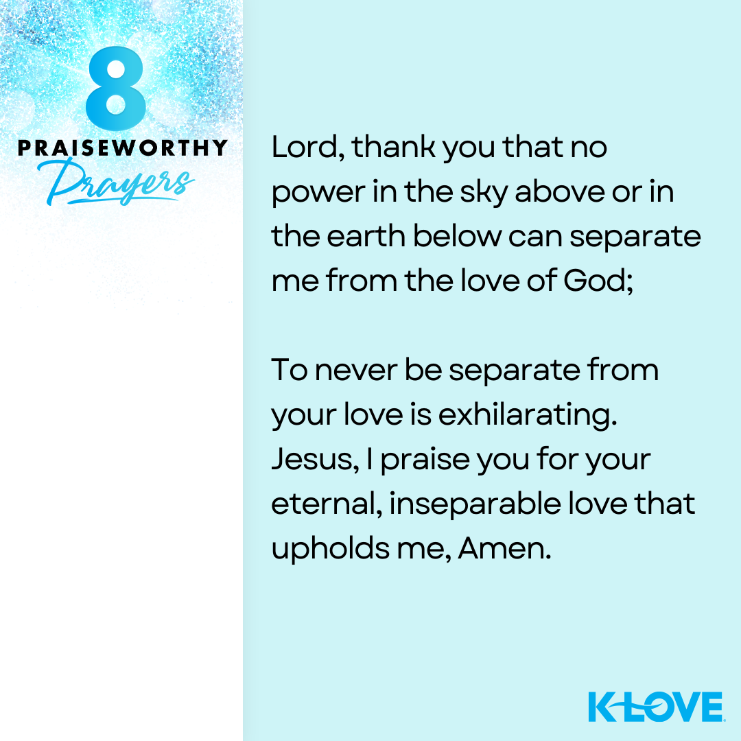 8 Praiseworthy Prayers Lord, thank you that no power in the sky above or in the earth below can separate me from the love of God; To never be separate from your love is exhilarating. Jesus, I praise you for your eternal, inseparable love that upholds me, Amen. K-LOVE