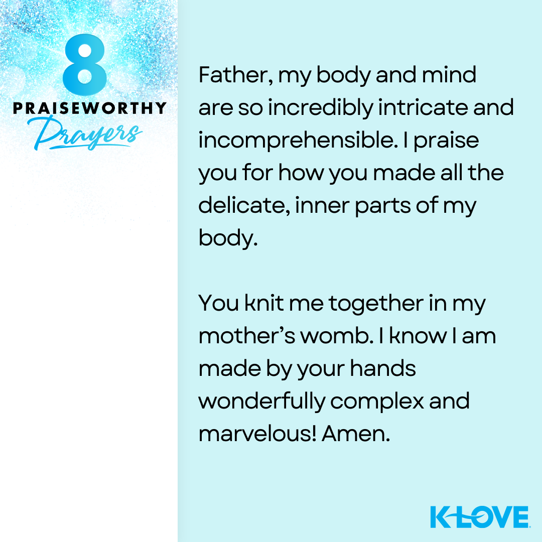 8 Praiseworthy Prayers Father, my body and mind are so incredibly intricate and incomprehensible. I praise you for how you made all the delicate, inner parts of my body. You knit me together in my mother’s womb. I know I am made by your hands wonderfully complex and marvelous! Amen. K-LOVE