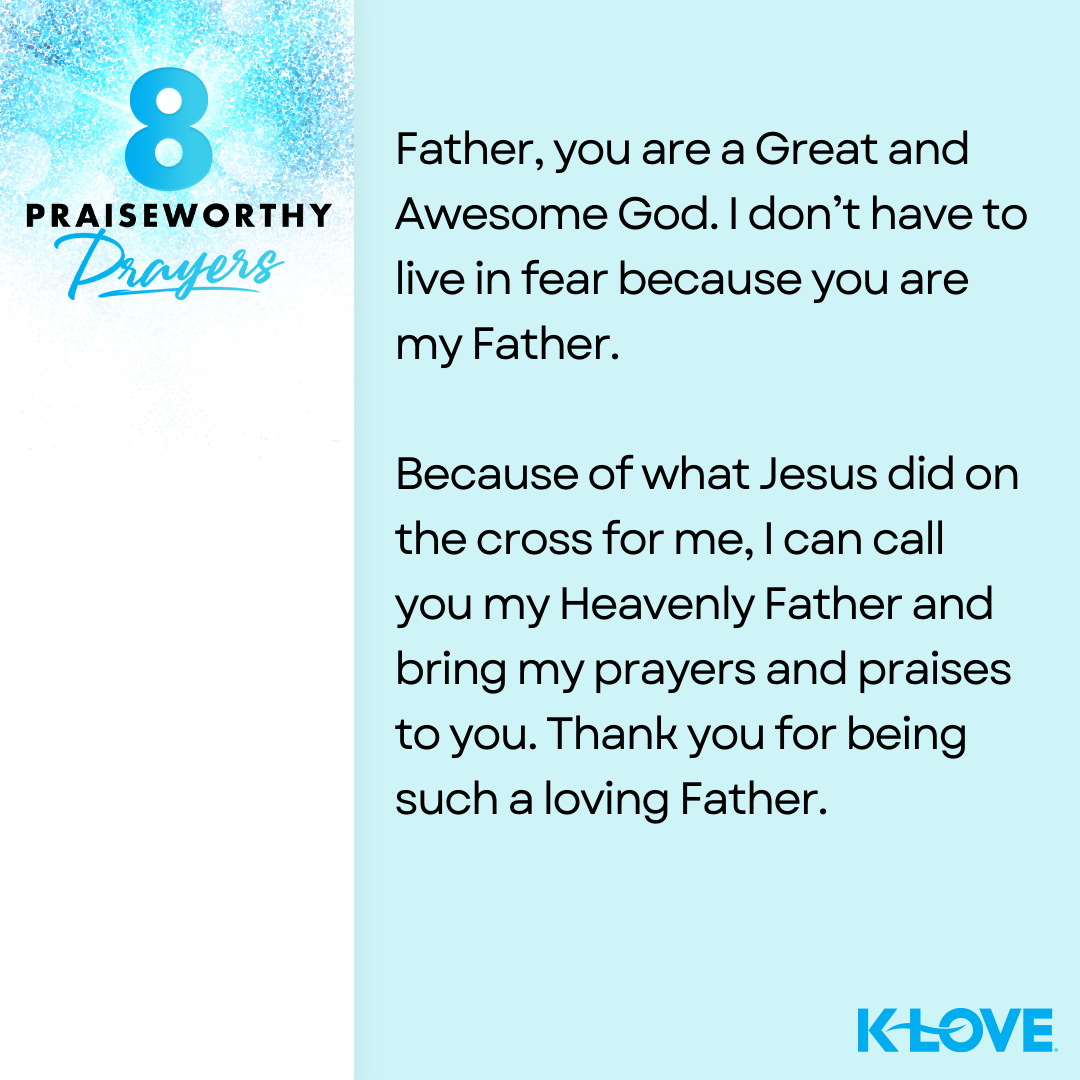 8 Praiseworthy Prayers Father, you are a Great and Awesome God. I don’t have to live in fear because you are my Father. Because of what Jesus did on the cross for me, I can call you my Heavenly Father and bring my prayers and praises to you. Thank you for being such a loving Father. K-LOVE