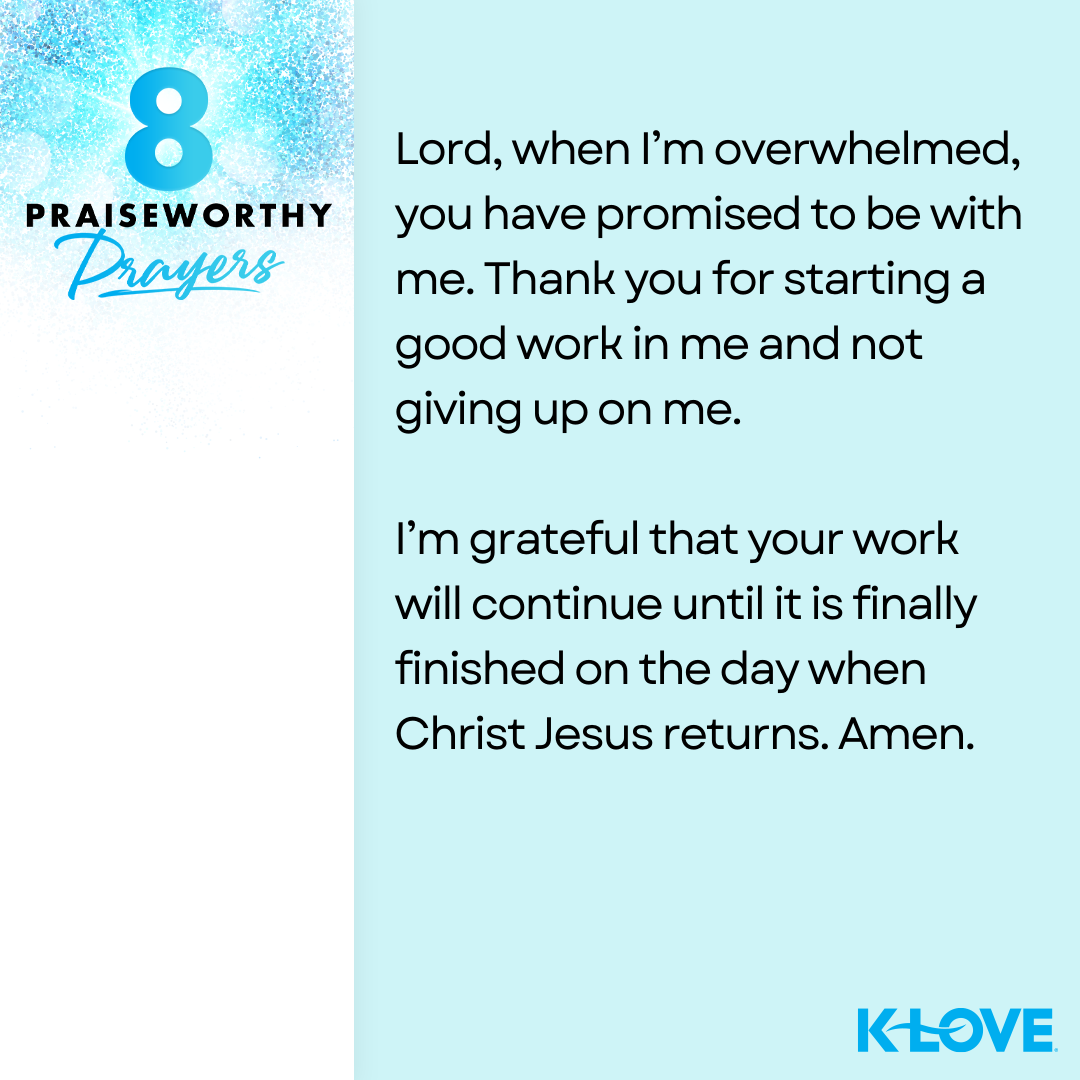 8 Praiseworthy Prayers Lord, when I’m overwhelmed, you have promised to be with me. Thank you for starting a good work in me and not giving up on me. I’m grateful that your work will continue until it is finally finished on the day when Christ Jesus returns. Amen. K-LOVE