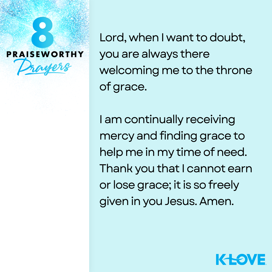 8 Praiseworthy Prayers Lord, when I want to doubt, you are always there welcoming me to the throne of grace. I am continually receiving mercy and finding grace to help me in my time of need. Thank you that I cannot earn or lose grace; it is so freely given in you Jesus. Amen. K-LOVE