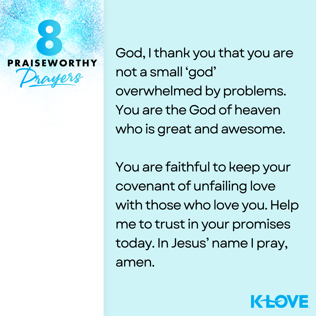 8 Praiseworthy Prayers God, I thank you that you are not a small ‘god’ overwhelmed by problems. You are the God of heaven who is great and awesome. You are faithful to keep your covenant of unfailing love with those who love you. Help me to trust in your promises today. In Jesus’ name I pray, amen.   K-LOVE