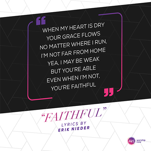 “When my heart is dry your grace flows No matter where I run, I’m not far from home Yea, I may be weak but you’re able Even when I’m not, you’re faithful”  "Faithful" Lyrics by Erik Nieder Air1 Worship Now