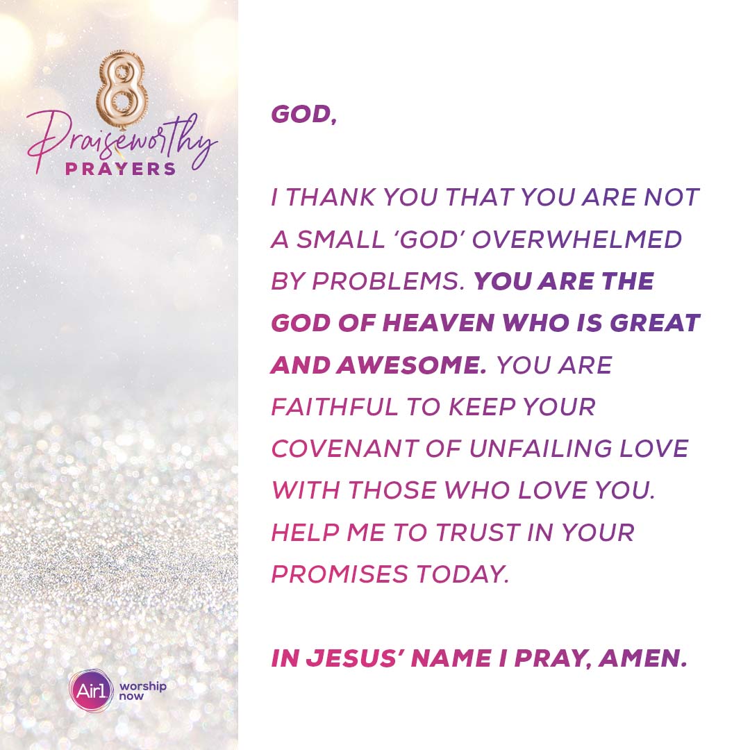 8 Praiseworthy Prayers God, I thank you that you are not a small ‘god’ overwhelmed by problems. You are the God of heaven who is great and awesome. You are faithful to keep your covenant of unfailing love with those who love you. Help me to trust in your promises today. In Jesus’ name I prayer, amen.   Air1 Worship Now