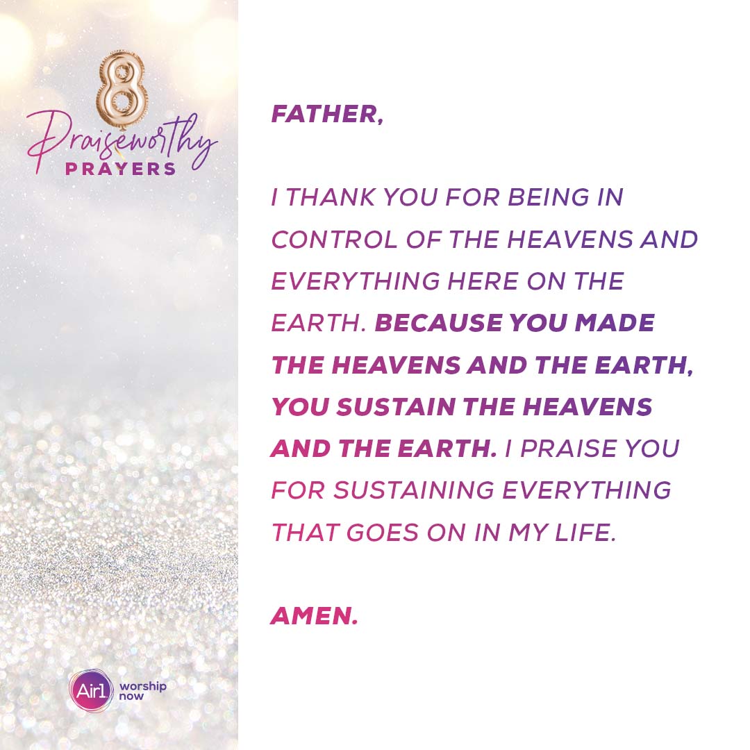 8 Praiseworthy Prayers Father, I thank you for being in control of the heavens and everything here on the earth. Because you made the heavens and the earth, you sustain the heavens and the earth. I praise you for sustaining everything that goes on in my life.   Air1 Worship Now