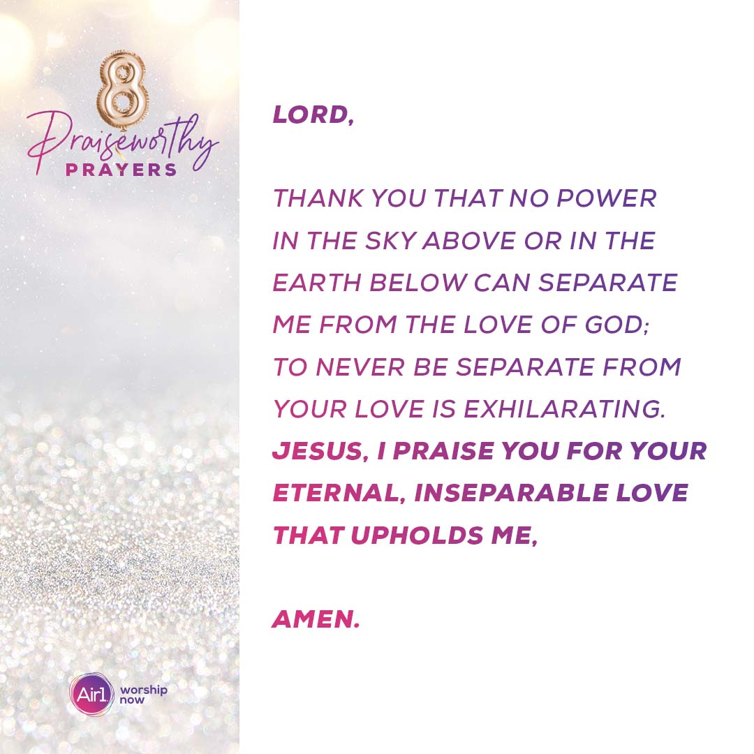 8 Praiseworthy Prayers Lord, thank you that no power in the sky above or in the earth below can separate me from the love of God; To never be separate from your love is exhilarating. Jesus, I praise you for your eternal, inseparable love that upholds me, Amen.  Air1 Worship Now