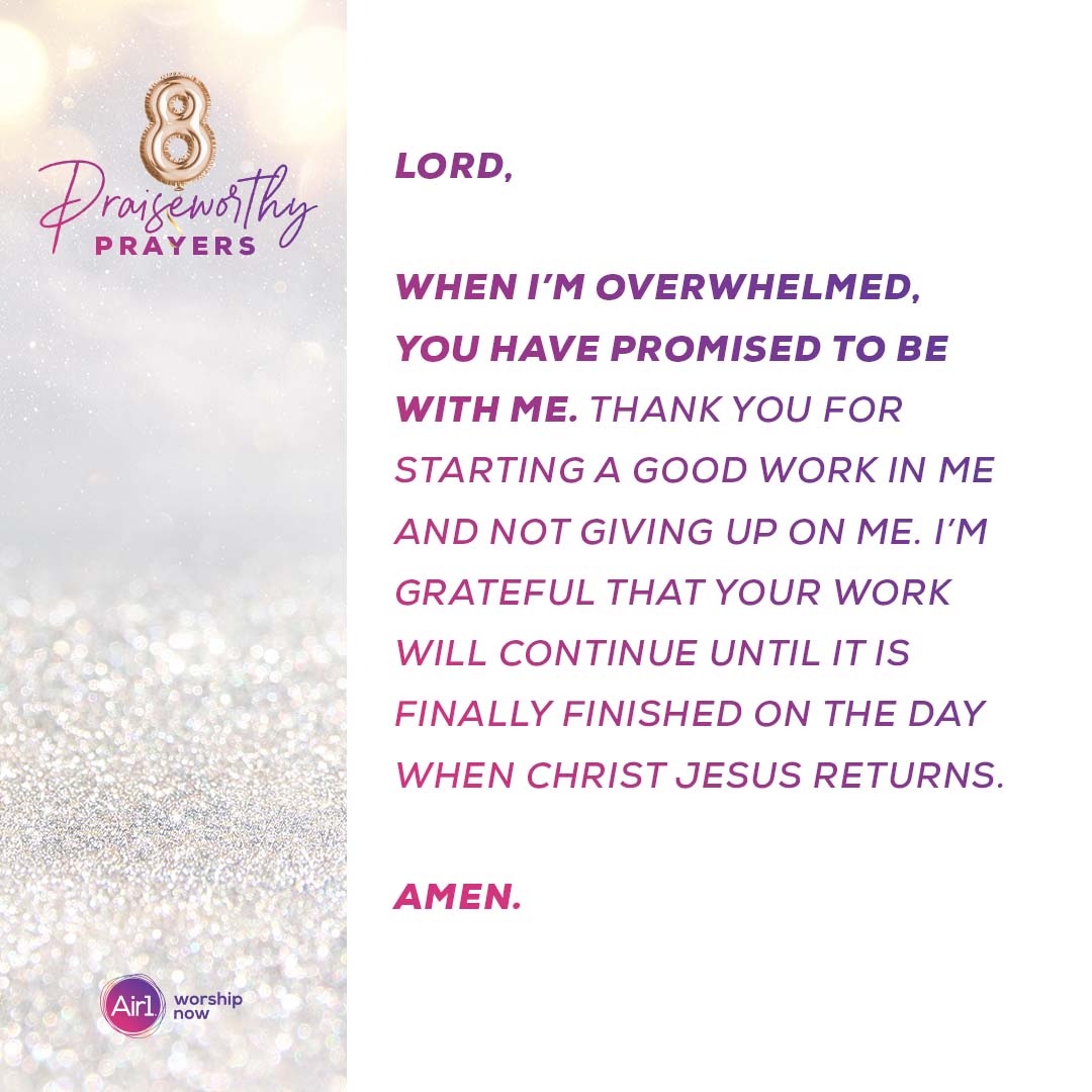 8 Praiseworthy Prayers Lord, when I’m overwhelmed, you have promised to be with me. Thank you for starting a good work in me and not giving up on me. I’m grateful that your work will continue until it is finally finished on the day when Christ Jesus returns. Amen.  Air1 Worship Now