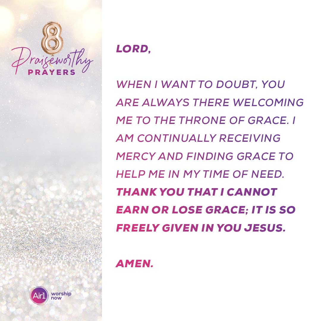 8 Praiseworthy Prayers Lord, when I want to doubt, you are always there welcoming me to the throne of grace. I am continually receiving mercy and finding grace to help me in my time of need. Thank you that I cannot earn or lose grace; it is so freely given in you Jesus. Amen.  Air1 Worship Now