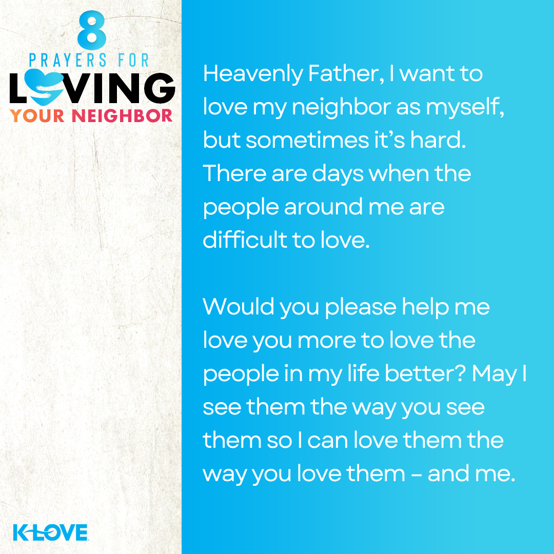 Heavenly Father, I want to love my neighbor as myself, but sometimes it’s hard. There are days when the people around me are difficult to love. Would you please help me love you more to love the people in my life better? May I see them the way you see them so I can love them the way you love them – and me. 