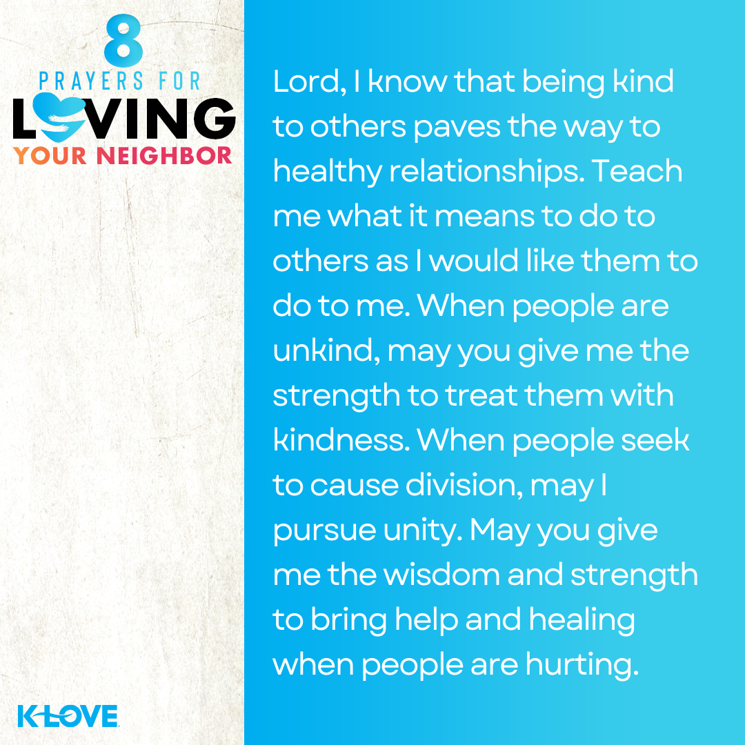 Lord, I know that being kind to others paves the way to healthy relationships. Teach me what it means to do to others as I would like them to do to me. When people are unkind, may you give me the strength to treat them with kindness. When people seek to cause division, may I pursue unity. May you give me the wisdom and strength to bring help and healing when people are hurting. 