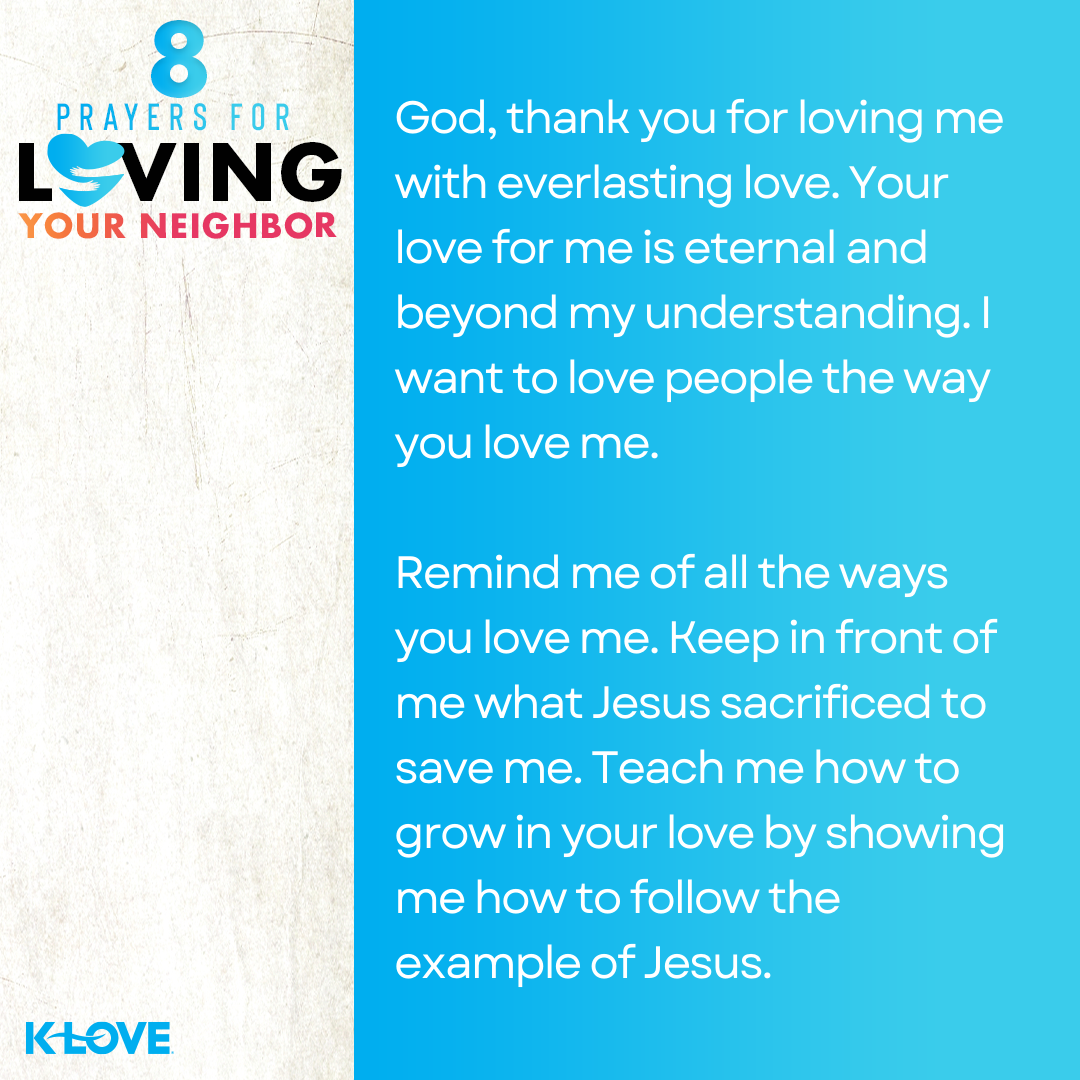 God, thank you for loving me with everlasting love. Your love for me is eternal and beyond my understanding. I want to love people the way you love me. Remind me of all the ways you love me. Keep in front of me what Jesus sacrificed to save me. Teach me how to grow in your love by showing me how to follow the example of Jesus. 