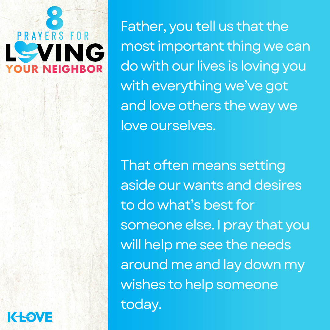 Father, you tell us that the most important thing we can do with our lives is loving you with everything we’ve got and love others the way we love ourselves. That often means setting aside our wants and desires to do what’s best for someone else. I pray that you will help me see the needs around me and lay down my wishes to help someone today.  