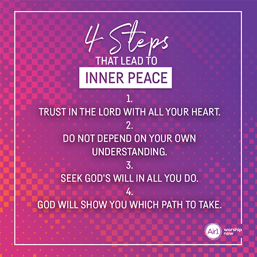 4 Steps That Lead to Inner Peace 1.   Trust in the Lord with all your heart. 2.   Do not depend on your own understanding. 3.   Seek God’s Will in all you do. 4.   God will show you which path to take.