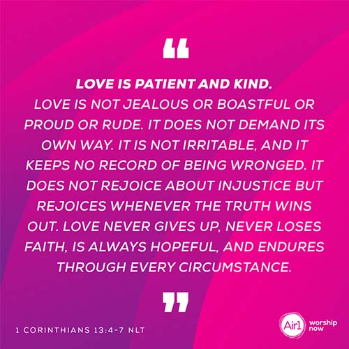 “Love is patient and kind. Love is not jealous or boastful or proud or rude. It does not demand its own way. It is not irritable, and it keeps no record of being wronged. It does not rejoice about injustice but rejoices whenever the truth wins out. Love never gives up, never loses faith, is always hopeful, and endures through every circumstance.”