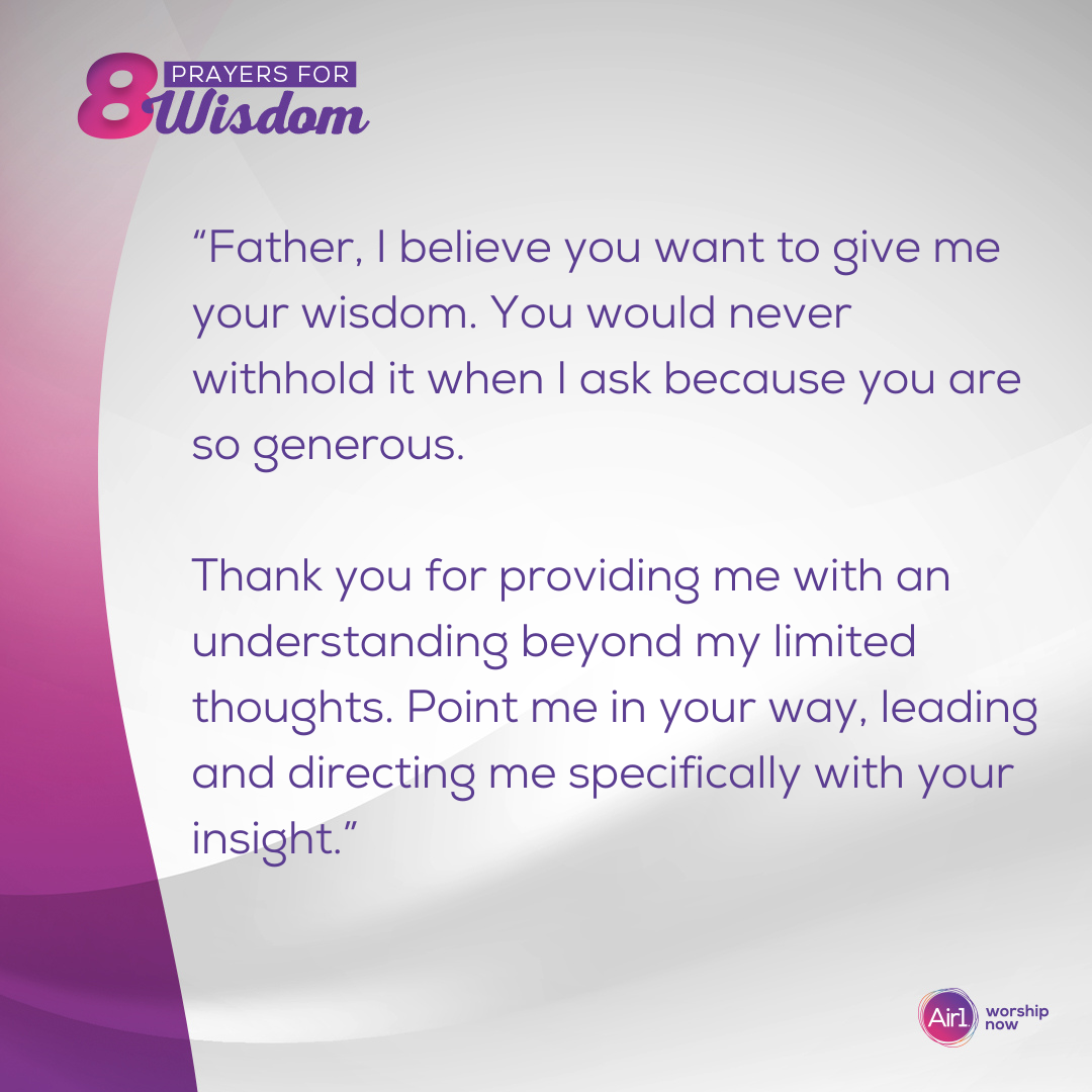 “Father, I believe you want to give me your wisdom. You would never withhold it when I ask because you are so generous. Thank you for providing me with an understanding beyond my limited thoughts. Point me in your way, leading and directing me specifically with your insight.”  