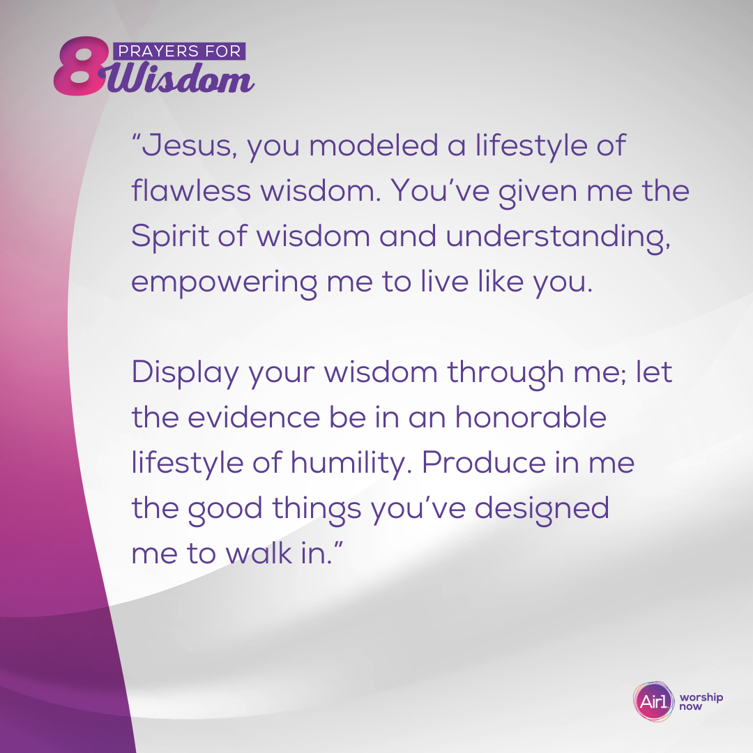 “Jesus, you modeled a lifestyle of flawless wisdom. You’ve given me the Spirit of wisdom and understanding, empowering me to live like you. Display your wisdom through me; let the evidence be in an honorable lifestyle of humility. Produce in me the good things you’ve designed me to walk in.”  