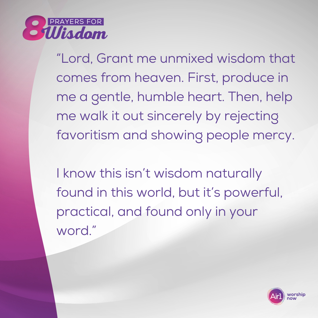 “Lord, Grant me unmixed wisdom that comes from heaven. First, produce in me a gentle, humble heart. Then, help me walk it out sincerely by rejecting favoritism and showing people mercy. I know this isn’t wisdom naturally found in this world, but it’s powerful, practical, and found only in your word.”  