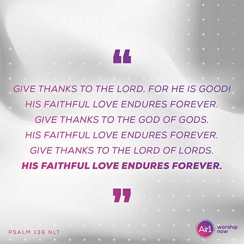 “Give thanks to the Lord, for he is good! His faithful love endures forever. Give thanks to the God of gods. His faithful love endures forever. Give thanks to the Lord of lords. His faithful love endures forever.”