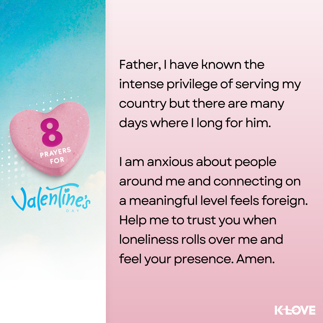 Father, I have known the intense privilege of serving my country but there are many days where I long for him. I am anxious about people around me and connecting on a meaningful level feels foreign. Help me to trust you when loneliness rolls over me and feel your presence. Amen.  