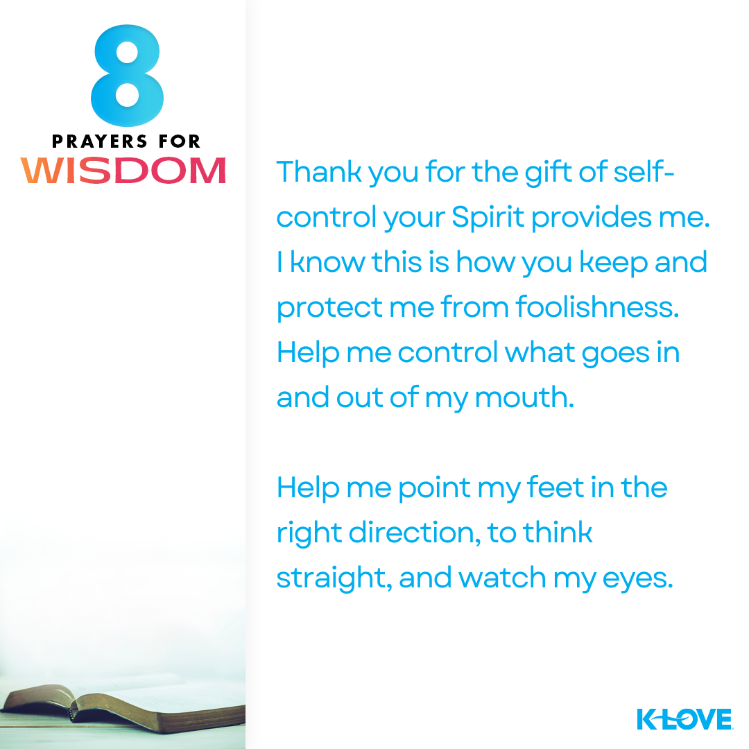 “Thank you for the gift of self-control your Spirit provides me. I know this is how you keep and protect me from foolishness. Help me control what goes in and out of my mouth. Help me point my feet in the right direction, to think straight, and watch my eyes.” 