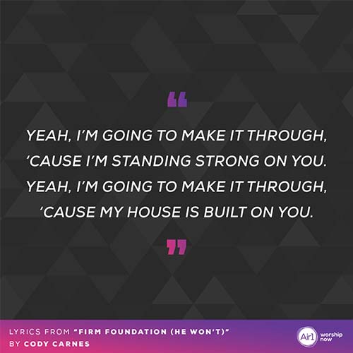 "Yeah, I’m going to make it through ‘Cause I’m standing strong on You Yeah, I’m going to make it through ‘Cause my house is built on You" - lyrics from “Firm Foundation (He Won’t)”