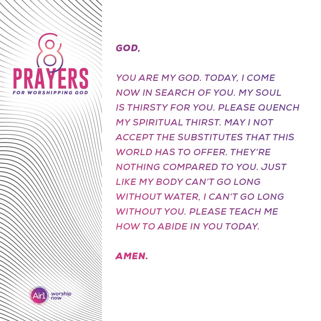 God, you are my God. Today, I come now in search of you. My soul is thirsty for you. Please quench my spiritual thirst. May I not accept the substitutes that this world has to offer. They’re nothing compared to you. Just like my body can’t go long without water, I can’t go long without you. Please teach me how to abide in you today.  