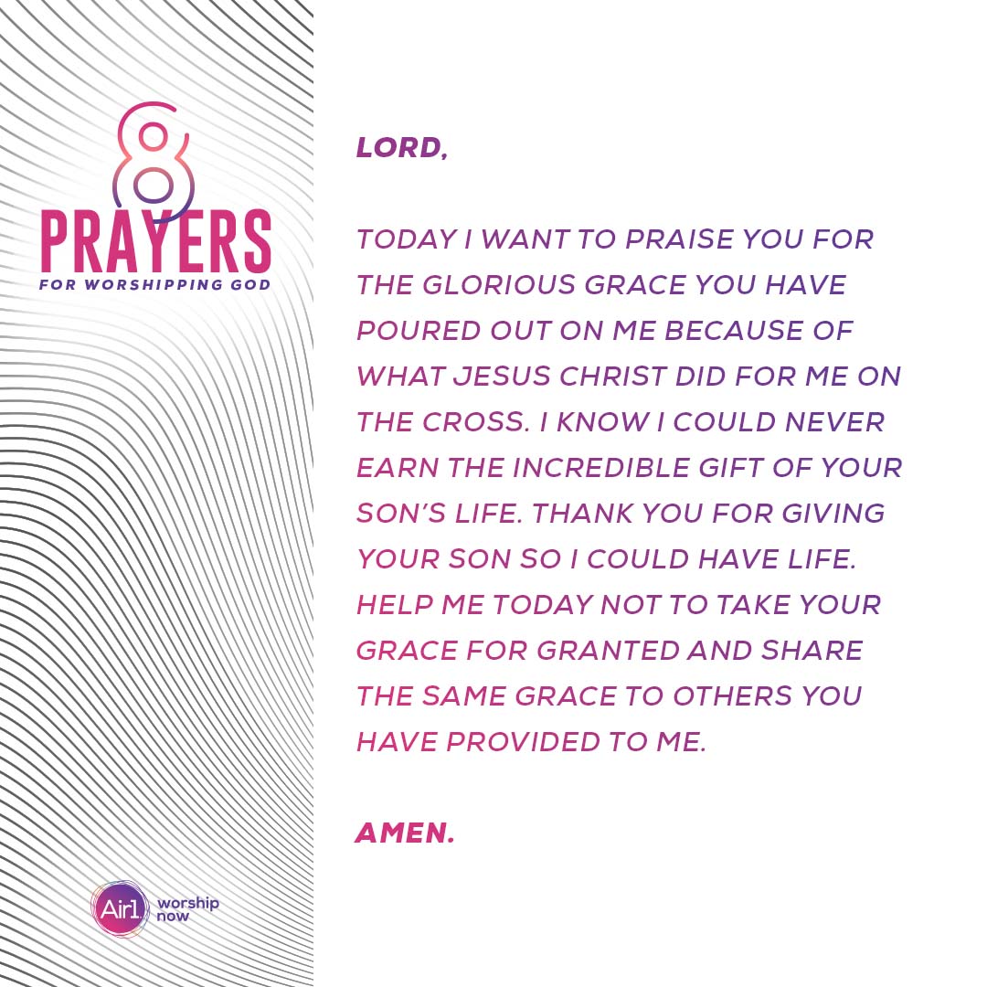 Lord, today I want to praise you for the glorious grace you have poured out on me because of what Jesus Christ did for me on the cross. I know I could never earn the incredible gift of your son’s life. Thank you for giving your son so I could have life. Help me today not to take your grace for granted and share the same grace to others you have provided to me.  