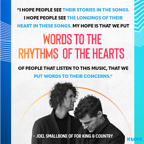 “I hope people see their stories in the songs. I hope people see the longings of their heart in these songs. My hope is that we put words to the rhythms of the hearts of people that listen to this music, that we put words to their concerns.” - Joel Smallbone of for KING & COUNTRY