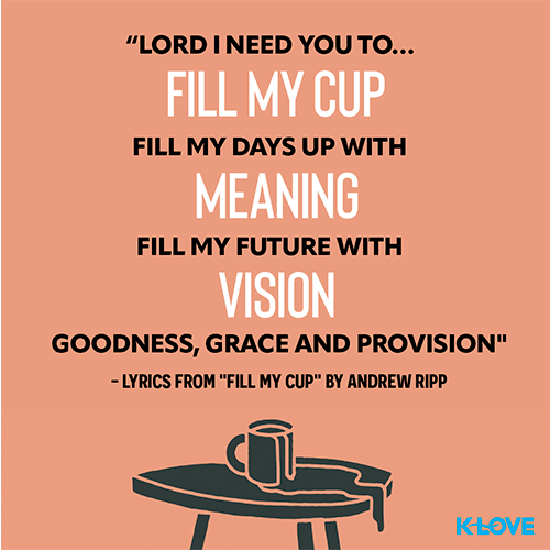 "Lord I need you to… fill my cup Fill my days up with meaning  Fill my future with vision Goodness, grace and provision" - lyrics from "Fill My Cup"