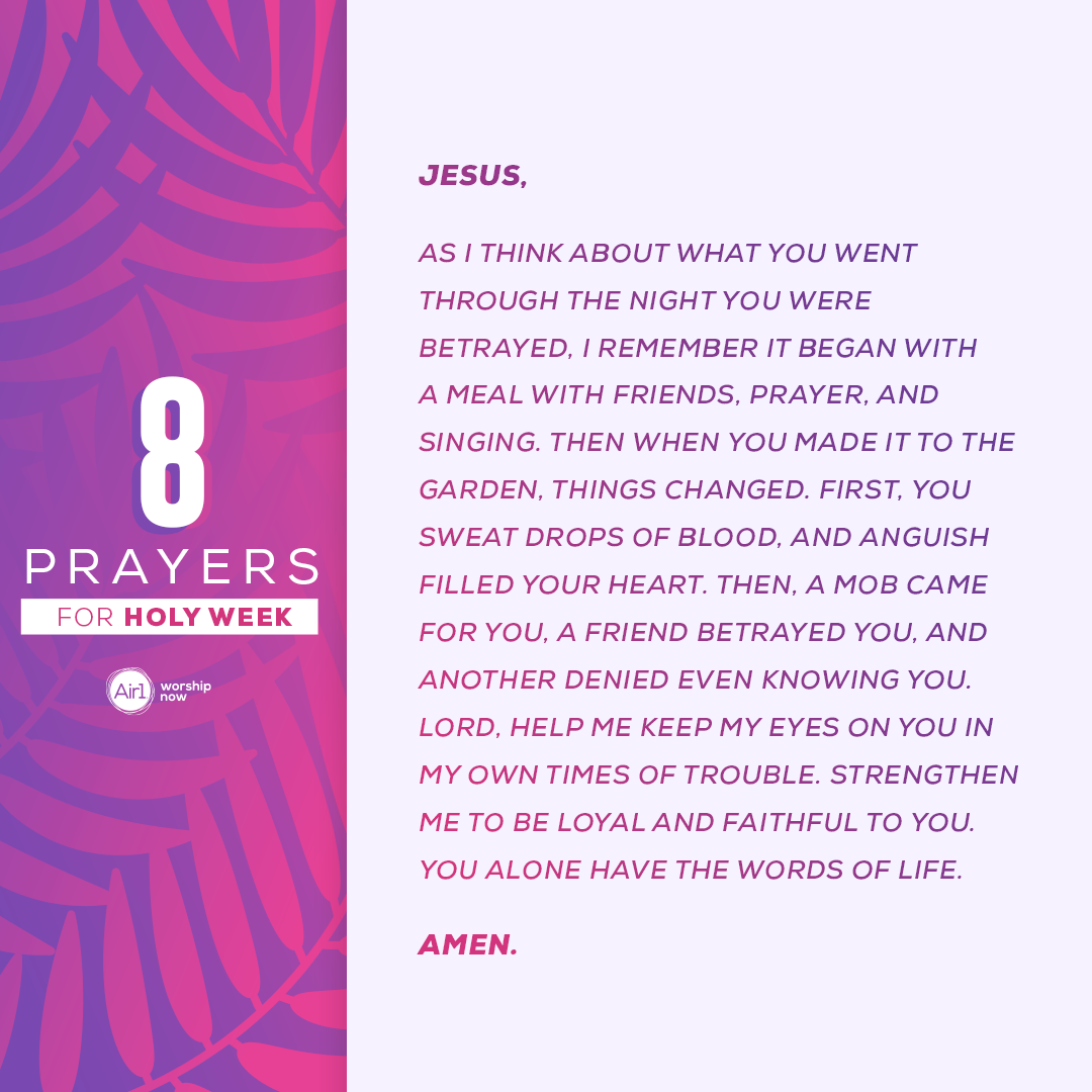 Jesus, as I think about what You went through the night You were betrayed, I remember it began with a meal with friends, prayer, and singing. Then when You made it to the garden, things changed. First, you sweat drops of blood, and anguish filled Your heart. Then, a mob came for You, a friend betrayed You, and another denied even knowing You. Lord, help me keep my eyes on You in my own times of trouble. Strengthen me to be loyal and faithful to You. You alone have the Words of life. Amen.