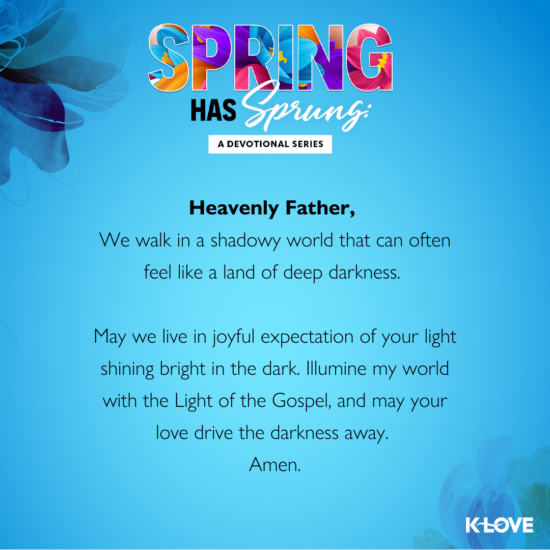 Heavenly Father,  We walk in a shadowy world that can often feel like a land of deep darkness. May we live in joyful expectation of your light shining bright in the dark. Illumine my world with the Light of the Gospel, and may your love drive the darkness away.  Amen.  