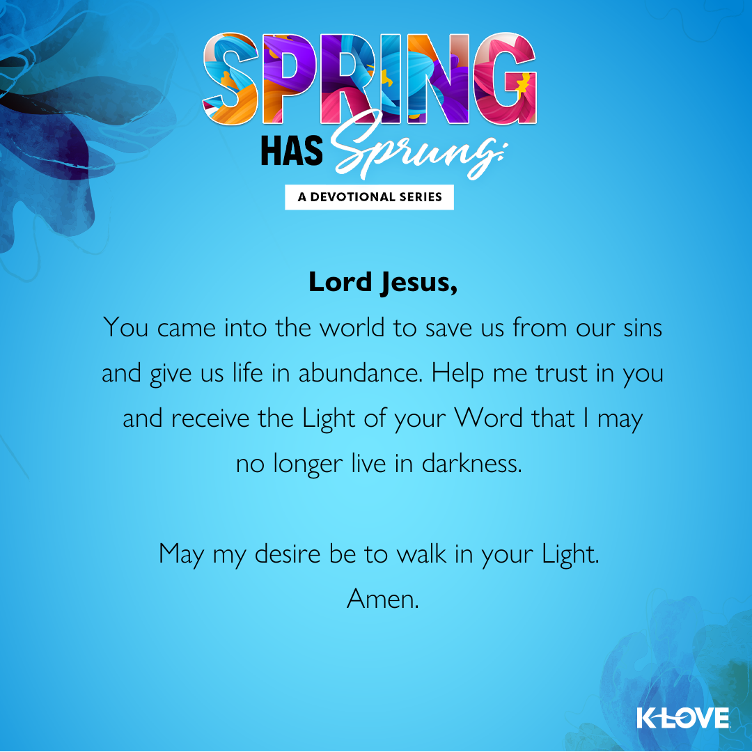 Lord Jesus,  You came into the world to save us from our sins and give us life in abundance. Help me trust in you and receive the Light of your Word that I may no longer live in darkness. May my desire be to walk in your Light.  Amen.  