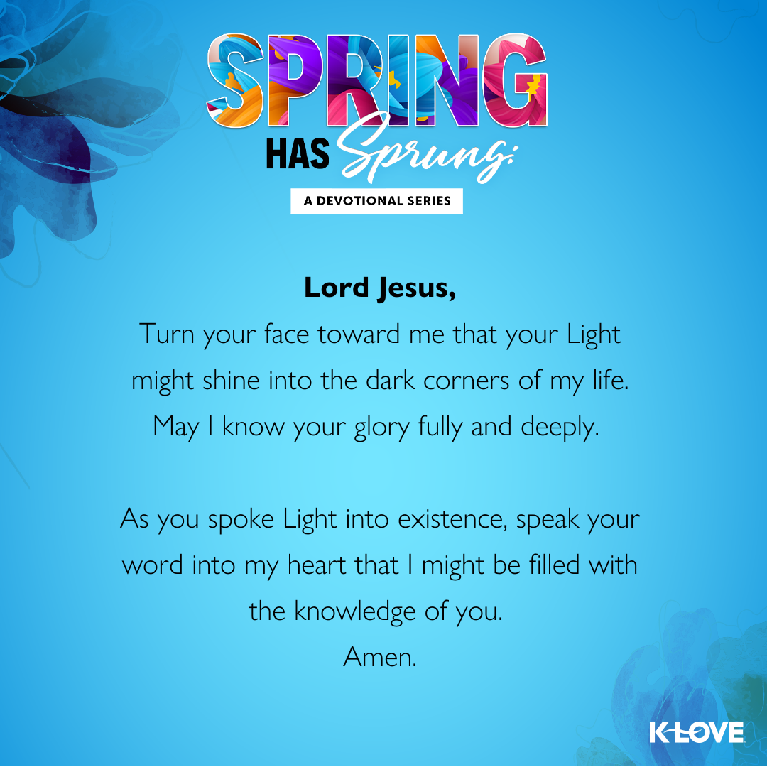 Lord Jesus,  Turn your face toward me that your Light might shine into the dark corners of my life. May I know your glory fully and deeply. As you spoke Light into existence, speak your word into my heart that I might be filled with the knowledge of you.  Amen.  