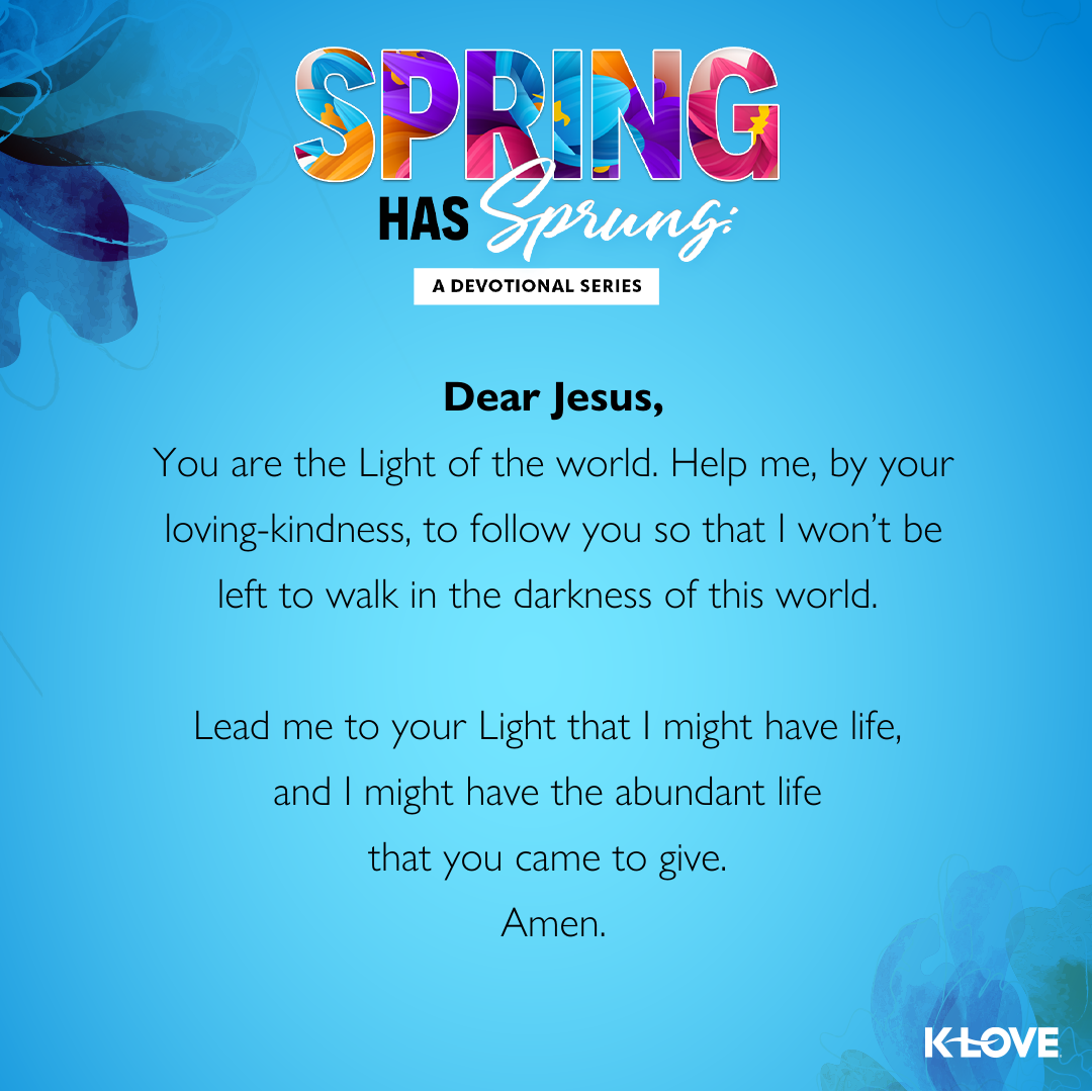 Dear Jesus,  You are the Light of the world. Help me, by your loving-kindness, to follow you so that I won’t be left to walk in the darkness of this world. Lead me to your Light that I might have life, and I might have the abundant life that you came to give.  Amen.  