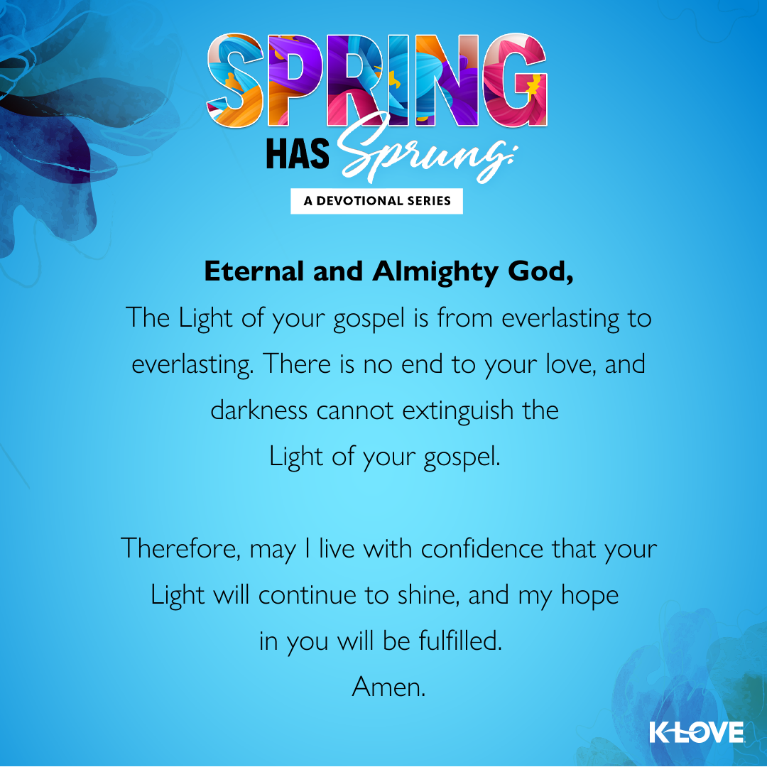 Eternal and Almighty God,  The Light of your gospel is from everlasting to everlasting. There is no end to your love, and darkness cannot extinguish the Light of your gospel. Therefore, may I live with confidence that your Light will continue to shine, and my hope in you will be fulfilled.  Amen. 