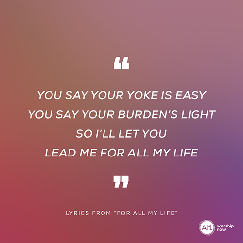 “You say Your yoke is easy  You say Your burden’s light  So I’ll let You Lead me For all my life”  - lyrics from “For All My Life”