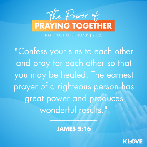Confess your sins to each other and pray for each other so that you may be healed. The earnest prayer of a righteous person has great power and produces wonderful results. - James 5:16 