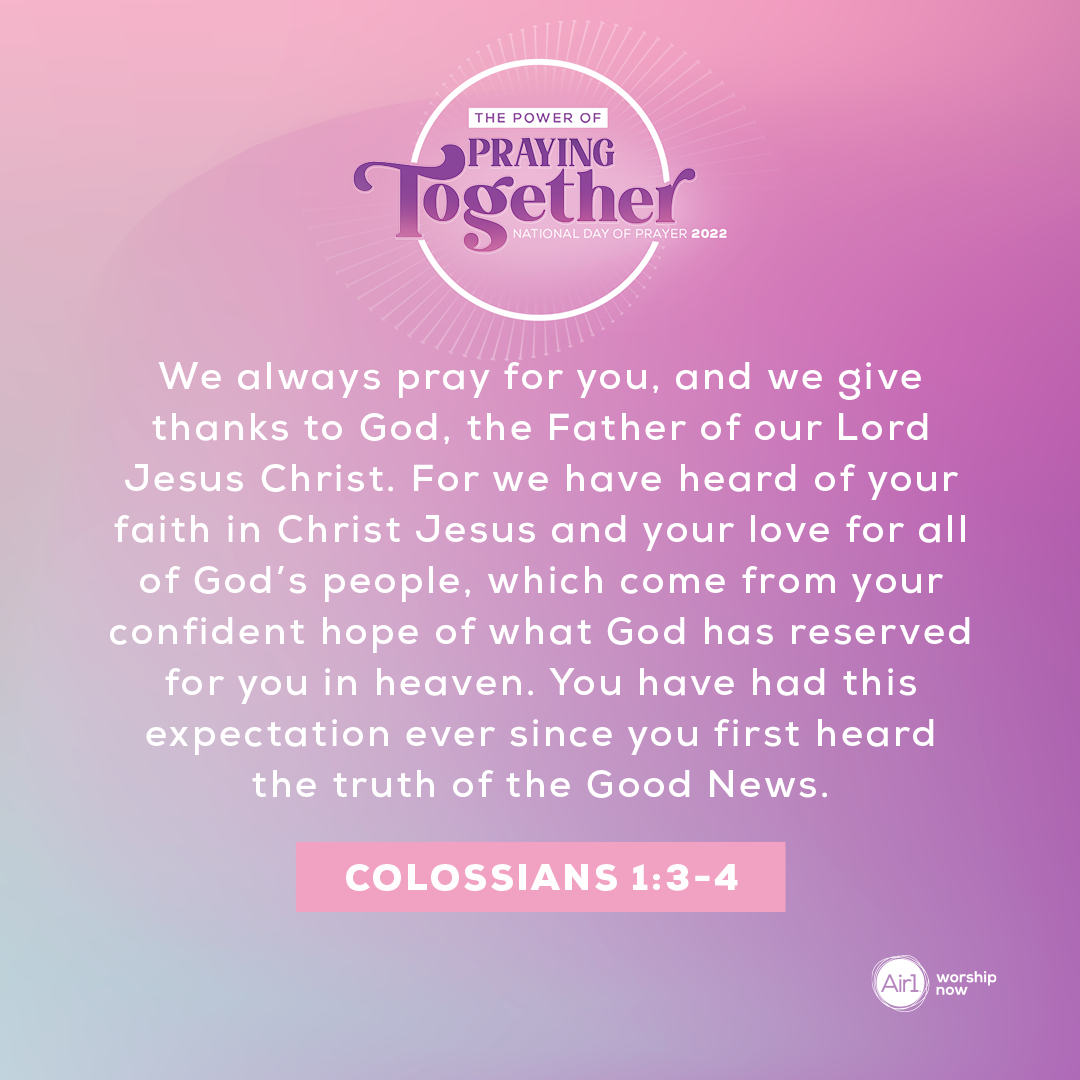 We always pray for you, and we give thanks to God, the Father of our Lord Jesus Christ. For we have heard of your faith in Christ Jesus and your love for all of God’s people, which come from your confident hope of what God has reserved for you in heaven. You have had this expectation ever since you first heard the truth of the Good News. - Colossians 1:3-4 