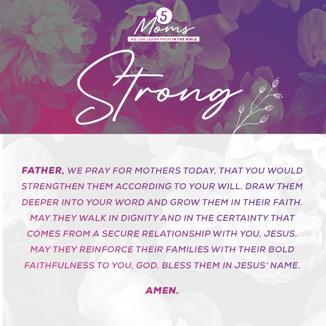 Father, we pray for mothers today, that You would strengthen them according to Your will. Draw them deeper into Your word and grow them in their faith. May they walk in dignity and in the certainty that comes from a secure relationship with You, Jesus. May they reinforce their families with their bold faithfulness to You, God. Bless them in Jesus’ Name. Amen. 