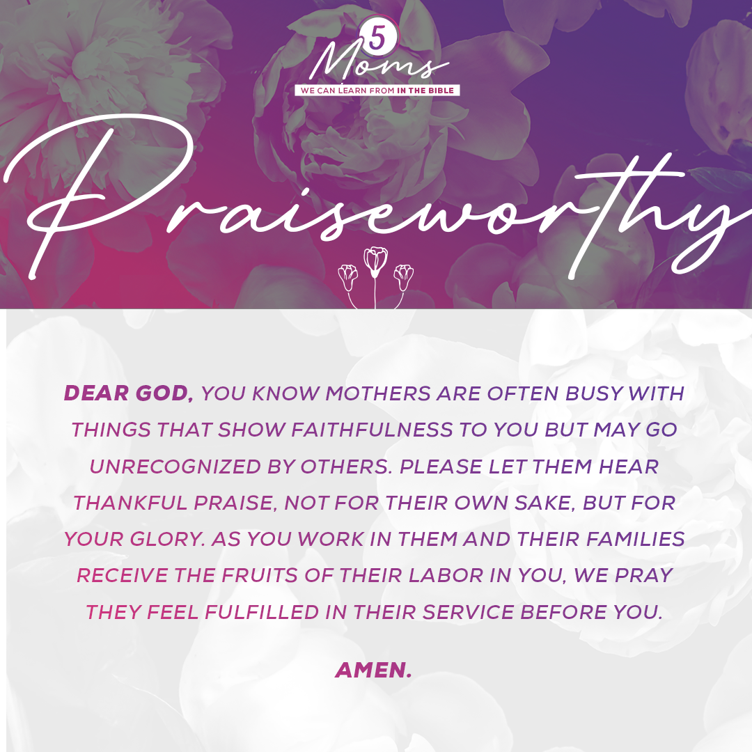 Praiseworthy  Dear God, You know mothers are often busy with things that show faithfulness to You but may go unrecognized by others. Please let them hear thankful praise, not for their own sake, but for Your glory. As You work in them and their families receive the fruits of their labor in You, we pray they feel fulfilled in their service before You. Amen.