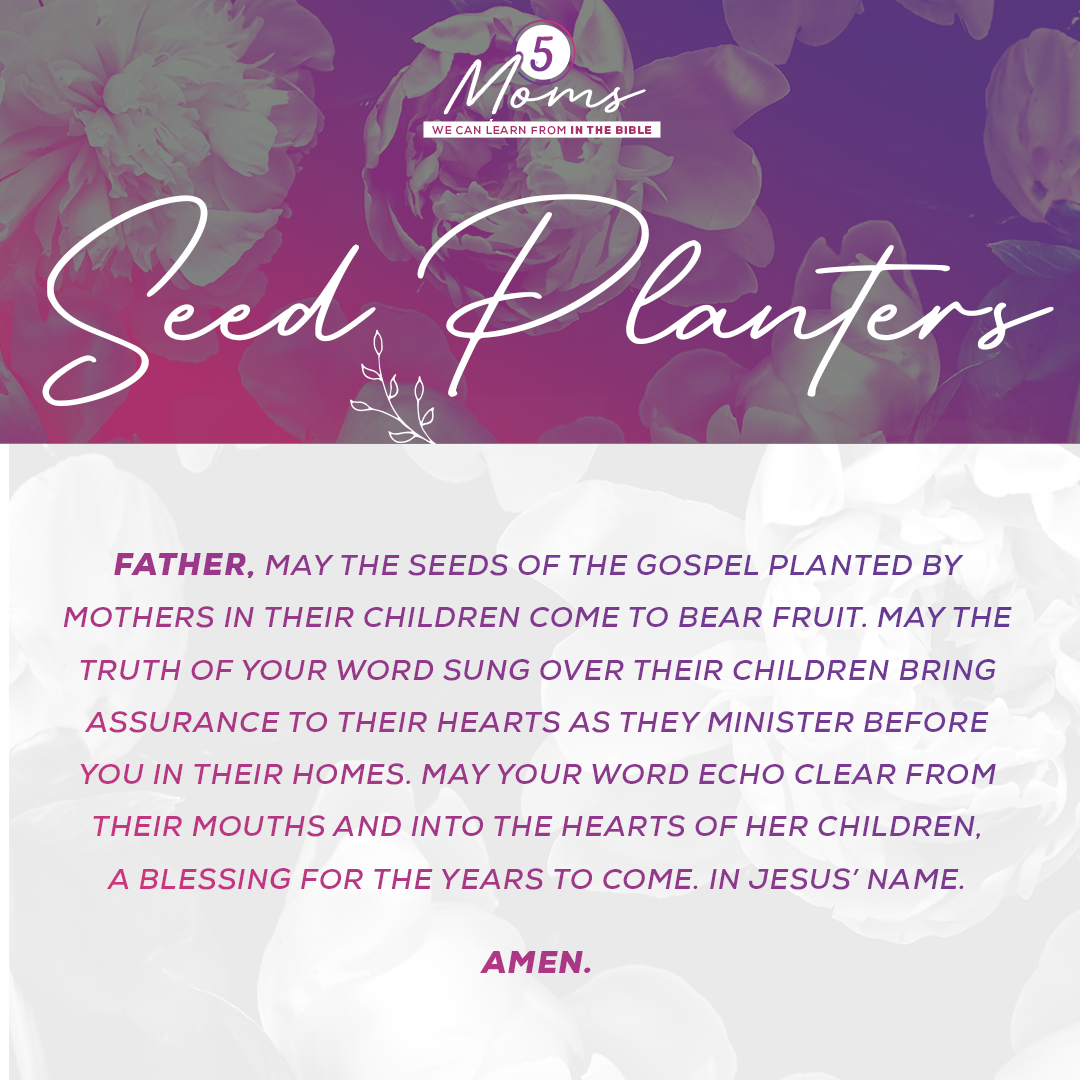 Seed Planters  Father, may the seeds of the gospel planted by mothers in their children come to bear fruit. May the truth of Your word sung over their children bring assurance to their hearts as they minister before You in their homes. May Your Word echo clear from their mouths and into the hearts of her children, a blessing for the years to come. In Jesus’ Name. Amen. 